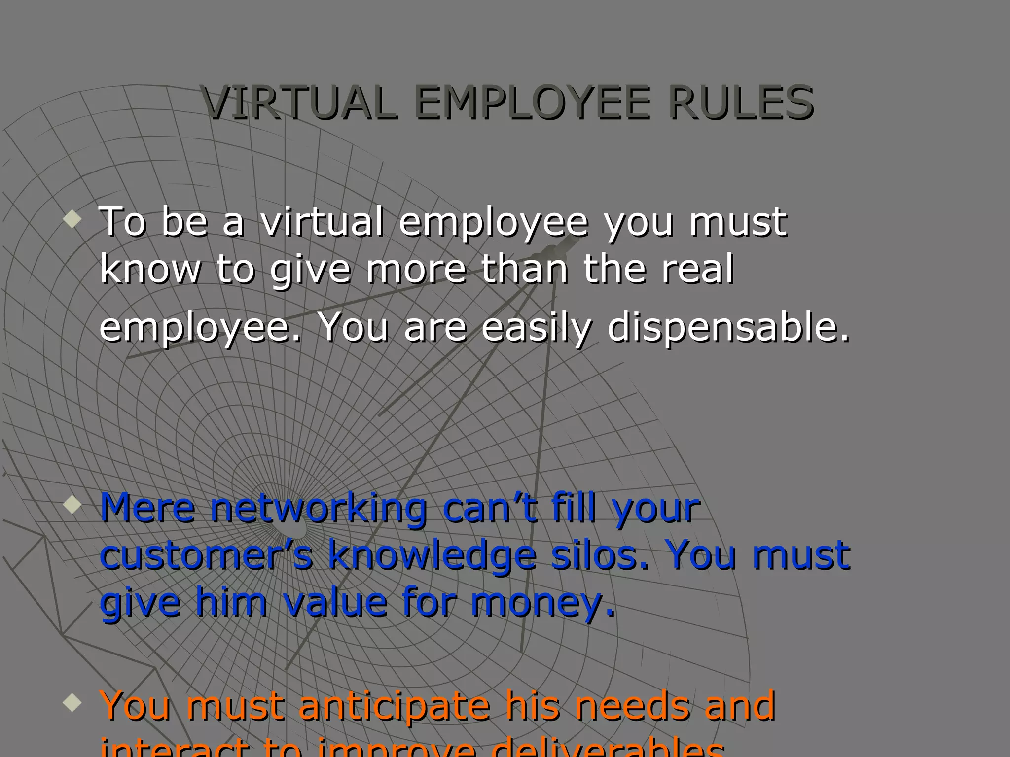 VIRTUAL EMPLOYEE RULES To be a virtual employee you must know to give more than the real employee. You are easily dispensable.   Mere networking can’t fill your customer’s knowledge silos. You must give him value for money. You must anticipate his needs and interact to improve deliverables . 