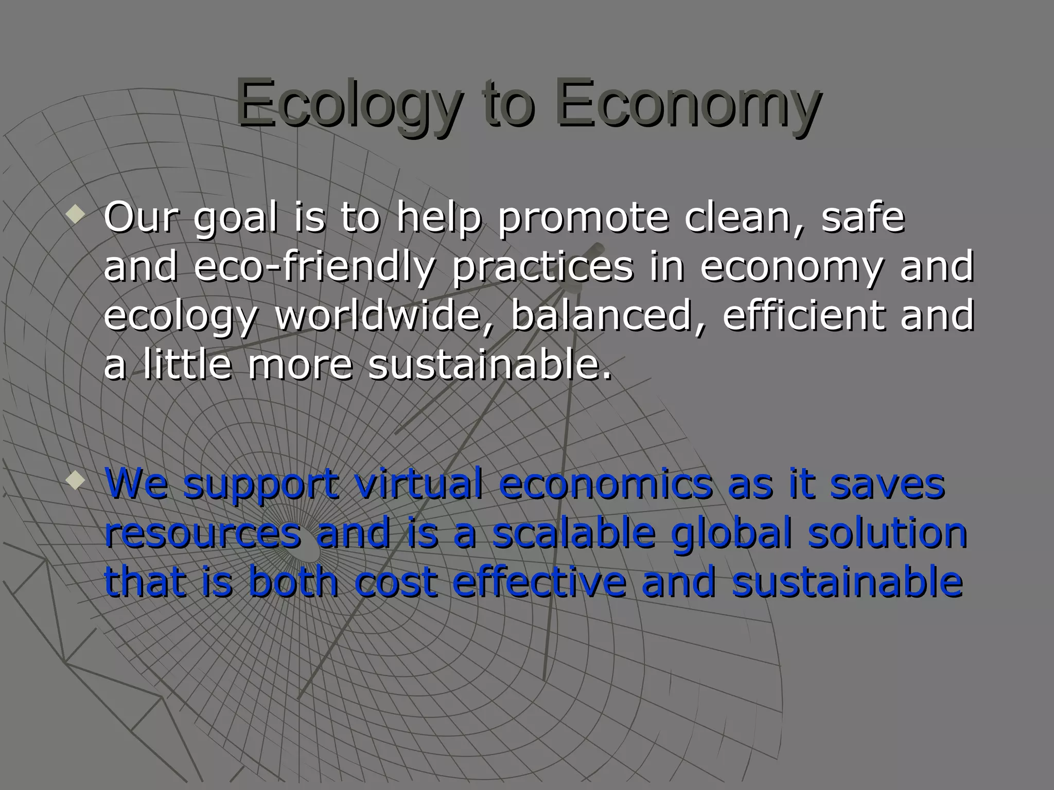 Ecology to Economy Our goal is to help promote clean, safe and eco-friendly practices in economy and ecology worldwide, balanced, efficient and a little more sustainable. We support virtual economics as it saves resources and is a scalable global solution that is both cost effective and sustainable   