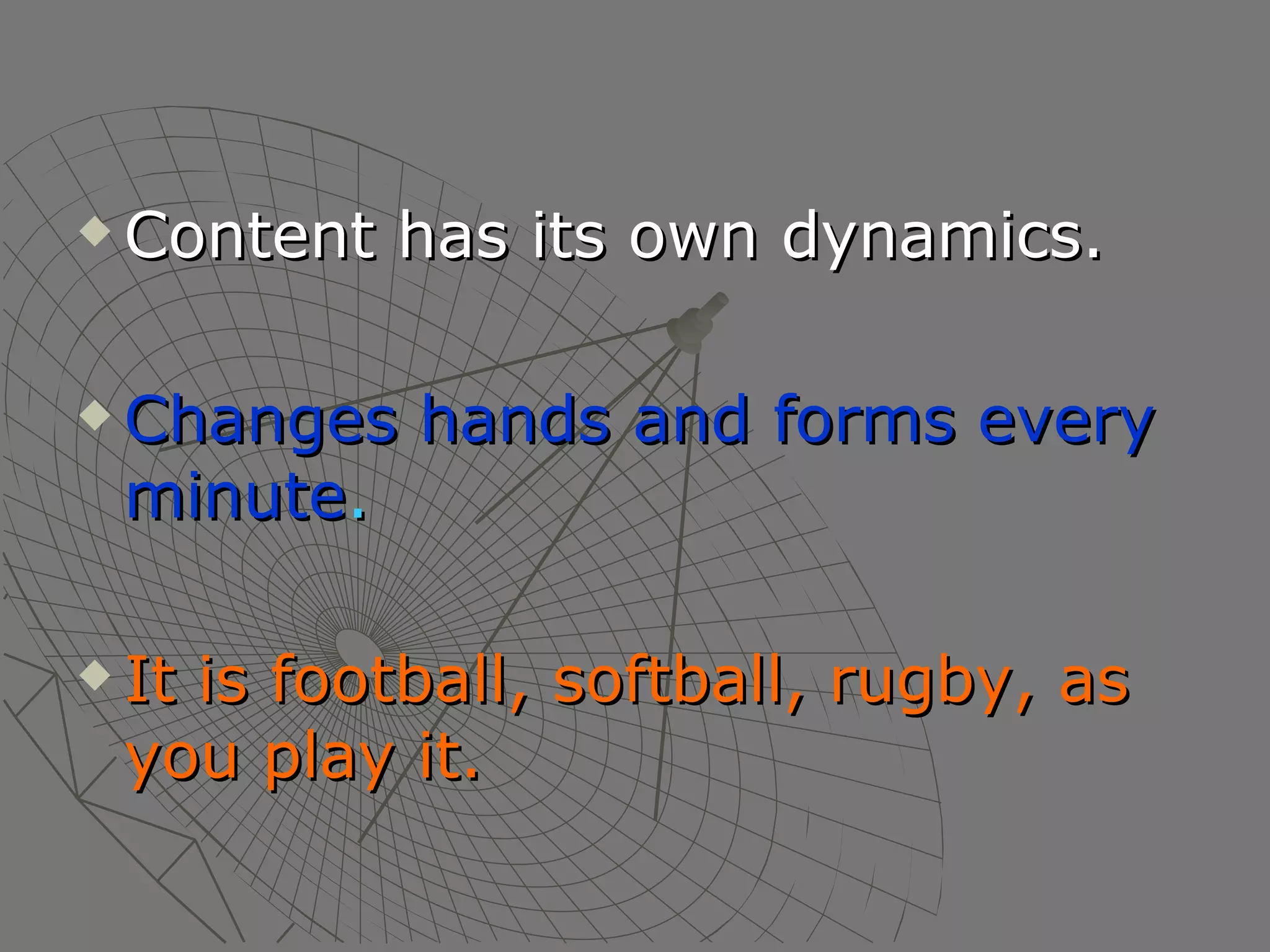 Content has its own dynamics. Changes hands and forms every minute . It is football, softball, rugby, as you play it. 