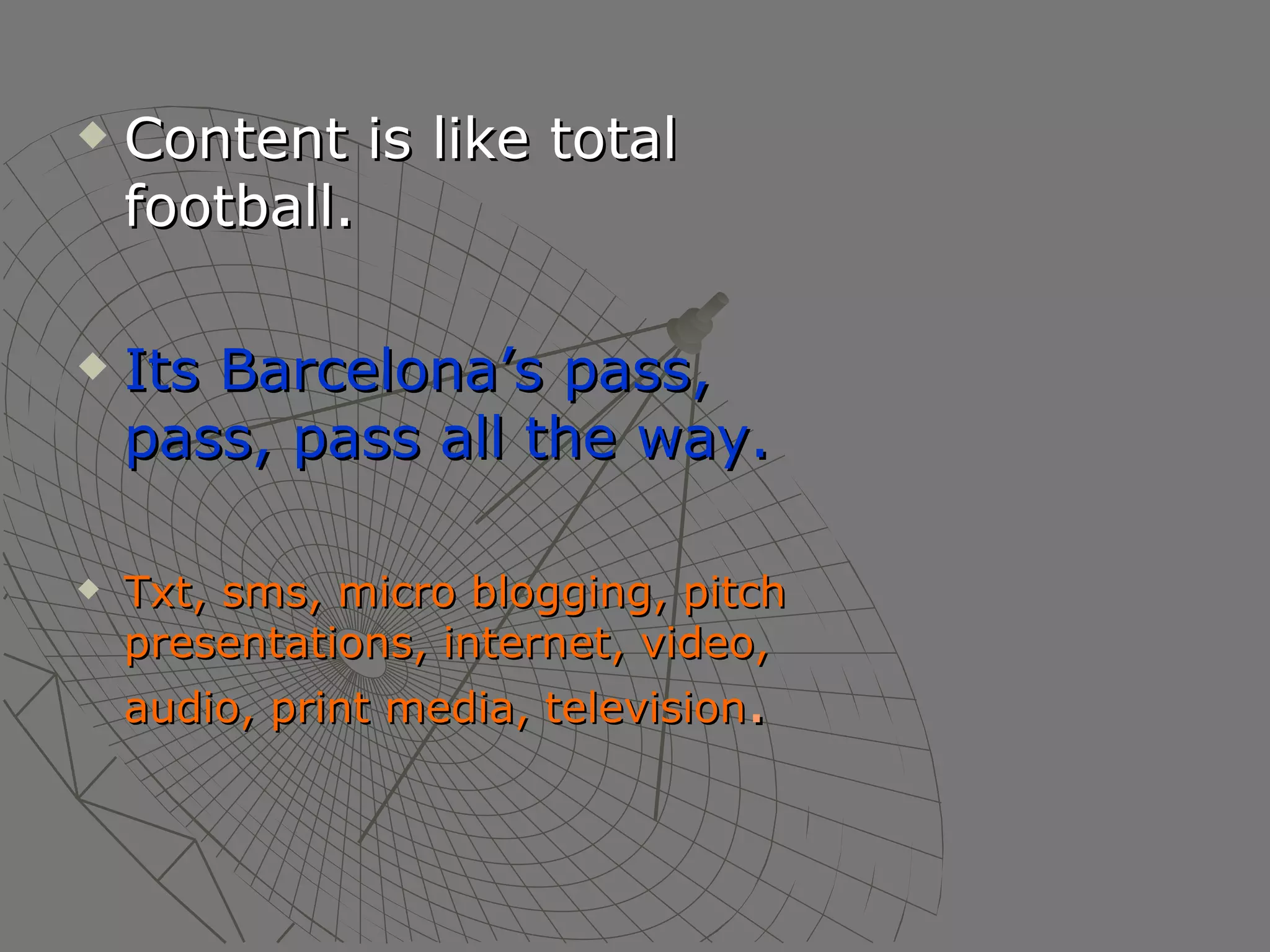 Content is like total football. Its Barcelona’s pass, pass, pass all the way. Txt, sms, micro blogging, pitch presentations, internet, video, audio, print media, television . 