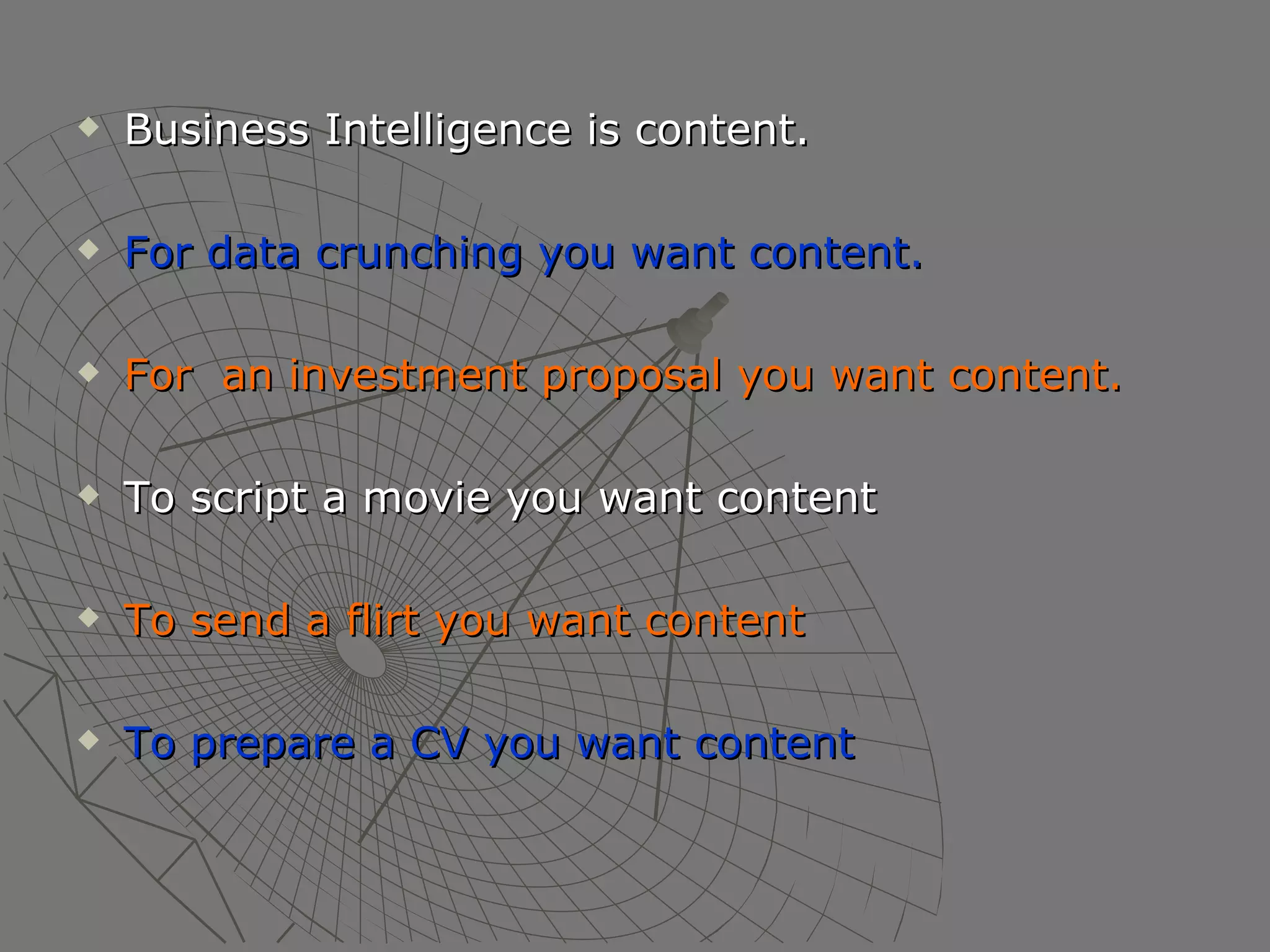 Business Intelligence is content. For data crunching you want content. For  an investment proposal you want content. To script a movie you want content To send a flirt you want content To prepare a CV you want content 