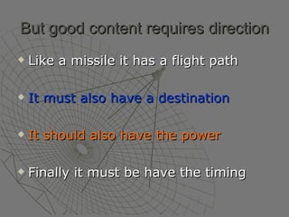 But good content requires direction Like a missile it has a flight path It must also have a destination It should also have the power Finally it must be have the timing  