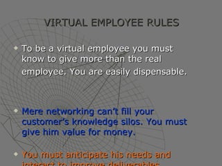 VIRTUAL EMPLOYEE RULES To be a virtual employee you must know to give more than the real employee. You are easily dispensable.   Mere networking can’t fill your customer’s knowledge silos. You must give him value for money. You must anticipate his needs and interact to improve deliverables . 