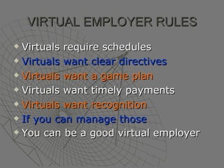 VIRTUAL EMPLOYER RULES Virtuals require schedules Virtuals want clear directives Virtuals want a game plan Virtuals want timely payments Virtuals want recognition   If you can manage those You can be a good virtual employer   