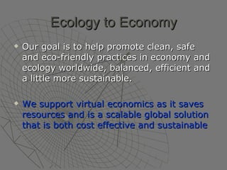 Ecology to Economy Our goal is to help promote clean, safe and eco-friendly practices in economy and ecology worldwide, balanced, efficient and a little more sustainable. We support virtual economics as it saves resources and is a scalable global solution that is both cost effective and sustainable   