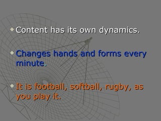 Content has its own dynamics. Changes hands and forms every minute . It is football, softball, rugby, as you play it. 