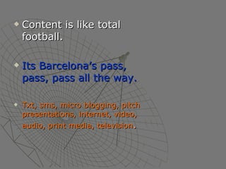 Content is like total football. Its Barcelona’s pass, pass, pass all the way. Txt, sms, micro blogging, pitch presentations, internet, video, audio, print media, television . 