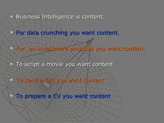 Business Intelligence is content. For data crunching you want content. For  an investment proposal you want content. To script a movie you want content To send a flirt you want content To prepare a CV you want content 