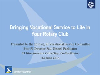 2013 RI CONVENTION
Bringing Vocational Service to Life in
Your Rotary Club
Presented by the 2012-13 RI Vocational Service Committee
Past RI Director Paul Netzel, Facilitator
RI Director-elect Celia Giay, Co-Facilitator
24 June 2013
 