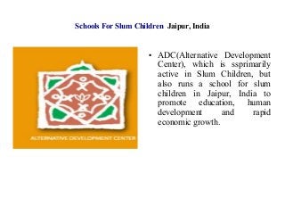 Schools For Slum Children Jaipur, India
● ADC(Alternative Development
Center), which is ssprimarily
active in Slum Children, but
also runs a school for slum
children in Jaipur, India to
promote education, human
development and rapid
economic growth.
 