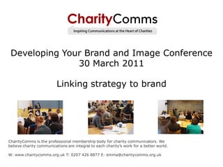 Developing Your Brand and Image Conference
               30 March 2011

                          Linking strategy to brand




CharityComms is the professional membership body for charity communicators. We
believe charity communications are integral to each charity‟s work for a better world.

W: www.charitycomms.org.uk T: 0207 426 8877 E: emma@charitycomms.org.uk
 