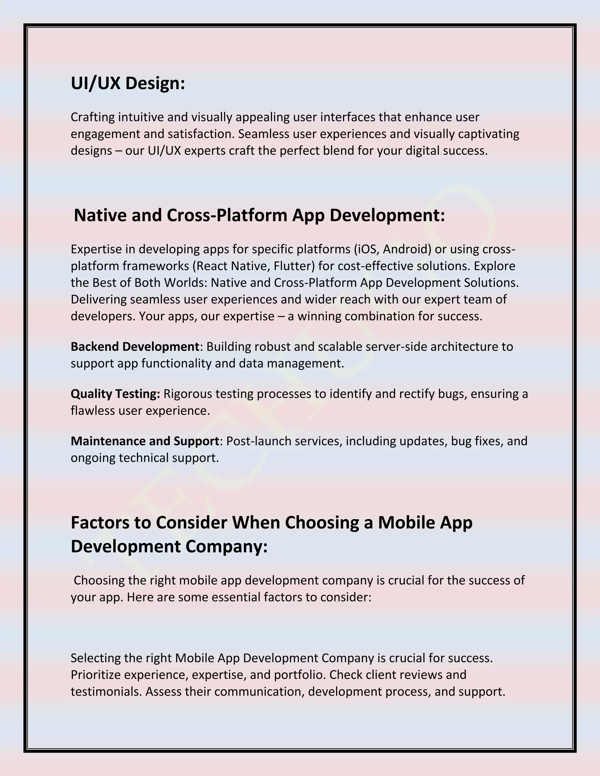UI/UX Design:
Crafting intuitive and visually appealing user interfaces that enhance user
engagement and satisfaction. Seamless user experiences and visually captivating
designs – our UI/UX experts craft the perfect blend for your digital success.
Native and Cross-Platform App Development:
Expertise in developing apps for specific platforms (iOS, Android) or using cross-
platform frameworks (React Native, Flutter) for cost-effective solutions. Explore
the Best of Both Worlds: Native and Cross-Platform App Development Solutions.
Delivering seamless user experiences and wider reach with our expert team of
developers. Your apps, our expertise – a winning combination for success.
Backend Development: Building robust and scalable server-side architecture to
support app functionality and data management.
Quality Testing: Rigorous testing processes to identify and rectify bugs, ensuring a
flawless user experience.
Maintenance and Support: Post-launch services, including updates, bug fixes, and
ongoing technical support.
Factors to Consider When Choosing a Mobile App
Development Company:
Choosing the right mobile app development company is crucial for the success of
your app. Here are some essential factors to consider:
Selecting the right Mobile App Development Company is crucial for success.
Prioritize experience, expertise, and portfolio. Check client reviews and
testimonials. Assess their communication, development process, and support.
 