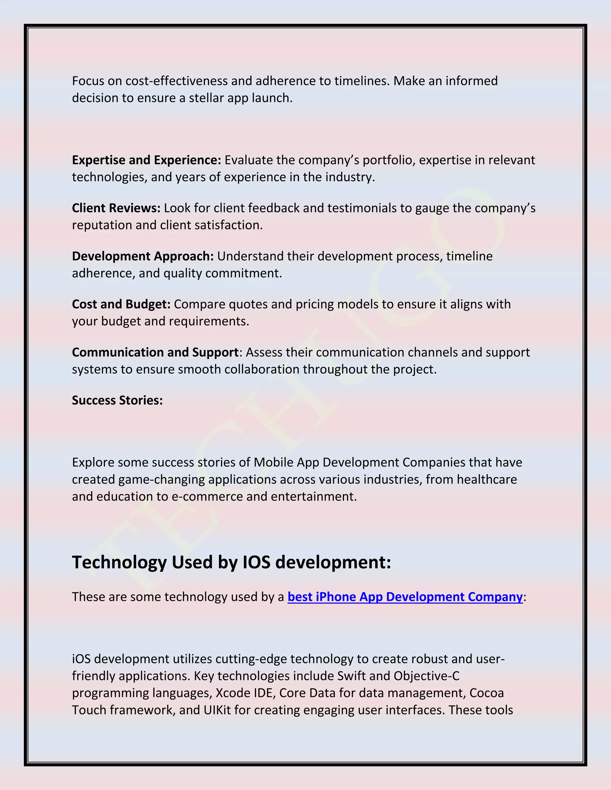 Focus on cost-effectiveness and adherence to timelines. Make an informed
decision to ensure a stellar app launch.
Expertise and Experience: Evaluate the company’s portfolio, expertise in relevant
technologies, and years of experience in the industry.
Client Reviews: Look for client feedback and testimonials to gauge the company’s
reputation and client satisfaction.
Development Approach: Understand their development process, timeline
adherence, and quality commitment.
Cost and Budget: Compare quotes and pricing models to ensure it aligns with
your budget and requirements.
Communication and Support: Assess their communication channels and support
systems to ensure smooth collaboration throughout the project.
Success Stories:
Explore some success stories of Mobile App Development Companies that have
created game-changing applications across various industries, from healthcare
and education to e-commerce and entertainment.
Technology Used by IOS development:
These are some technology used by a best iPhone App Development Company:
iOS development utilizes cutting-edge technology to create robust and user-
friendly applications. Key technologies include Swift and Objective-C
programming languages, Xcode IDE, Core Data for data management, Cocoa
Touch framework, and UIKit for creating engaging user interfaces. These tools
 
