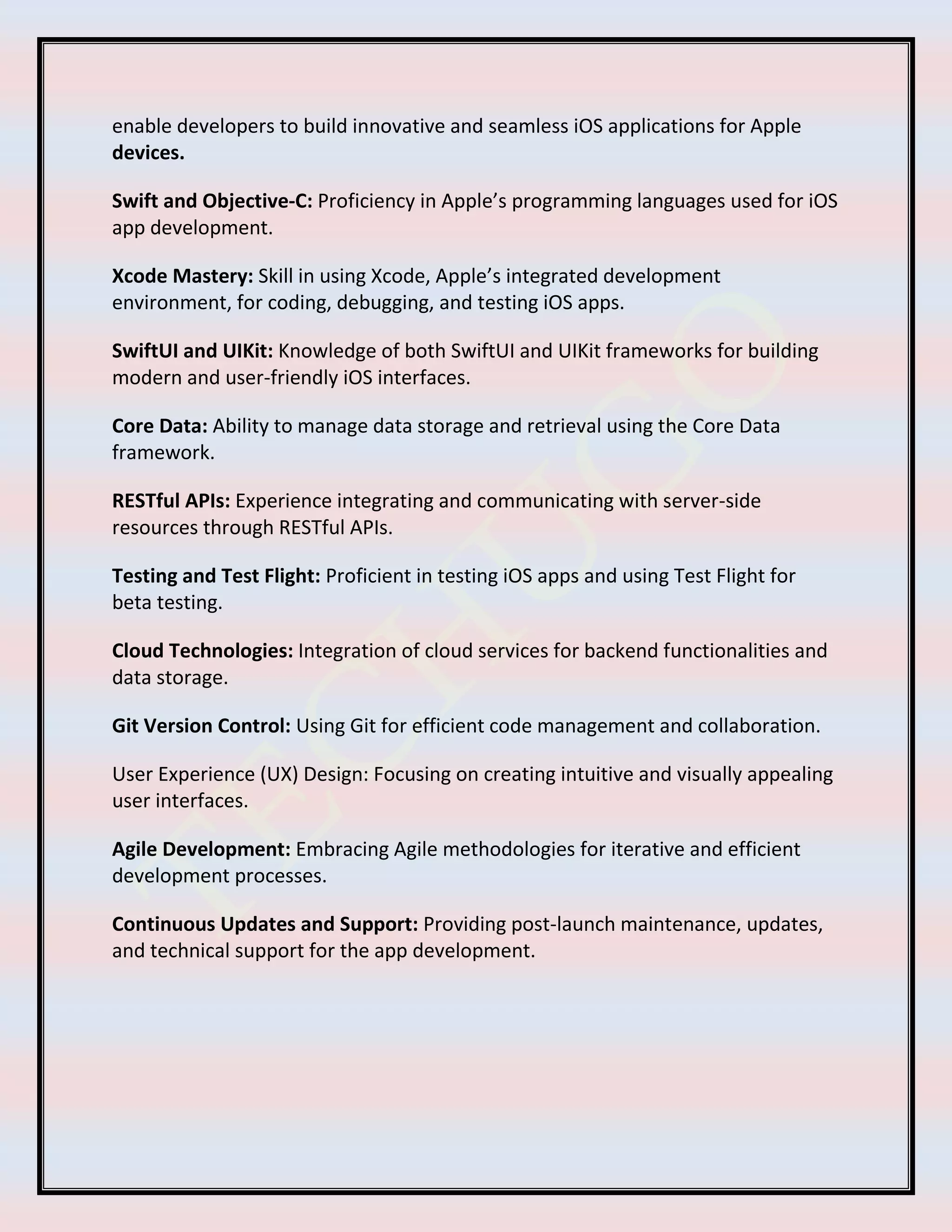 enable developers to build innovative and seamless iOS applications for Apple
devices.
Swift and Objective-C: Proficiency in Apple’s programming languages used for iOS
app development.
Xcode Mastery: Skill in using Xcode, Apple’s integrated development
environment, for coding, debugging, and testing iOS apps.
SwiftUI and UIKit: Knowledge of both SwiftUI and UIKit frameworks for building
modern and user-friendly iOS interfaces.
Core Data: Ability to manage data storage and retrieval using the Core Data
framework.
RESTful APIs: Experience integrating and communicating with server-side
resources through RESTful APIs.
Testing and Test Flight: Proficient in testing iOS apps and using Test Flight for
beta testing.
Cloud Technologies: Integration of cloud services for backend functionalities and
data storage.
Git Version Control: Using Git for efficient code management and collaboration.
User Experience (UX) Design: Focusing on creating intuitive and visually appealing
user interfaces.
Agile Development: Embracing Agile methodologies for iterative and efficient
development processes.
Continuous Updates and Support: Providing post-launch maintenance, updates,
and technical support for the app development.
 