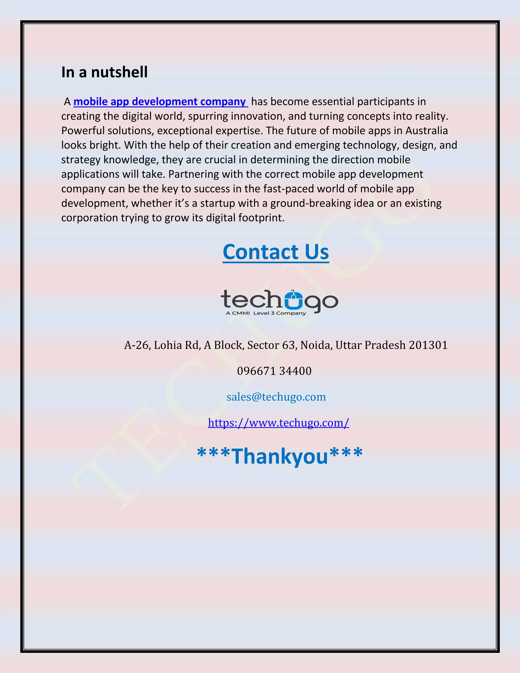In a nutshell
A mobile app development company has become essential participants in
creating the digital world, spurring innovation, and turning concepts into reality.
Powerful solutions, exceptional expertise. The future of mobile apps in Australia
looks bright. With the help of their creation and emerging technology, design, and
strategy knowledge, they are crucial in determining the direction mobile
applications will take. Partnering with the correct mobile app development
company can be the key to success in the fast-paced world of mobile app
development, whether it’s a startup with a ground-breaking idea or an existing
corporation trying to grow its digital footprint.
Contact Us
A-26, Lohia Rd, A Block, Sector 63, Noida, Uttar Pradesh 201301
096671 34400
sales@techugo.com
https://www.techugo.com/
***Thankyou***
 