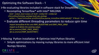 SIGGRAPH 2019 | LOS ANGLES | 28 JULY - 1 AUGUST
Optimizing the Software Stack - 1
ØRe-evaluating libraries included in software stack for DeepMimic
• Recompiling Tensorflow* with Intel® MKLDNN
bazel --output_base=output_dir build --config=mkl --config=opt
//tensorflow/tools/pip_package:build_pip_package
python -c "import tensorflow; print(tensorflow.pywrap_tensorflow.IsMklEnabled())“ à Result : True
• Evaluate different threading parameters to reduce spin time
import tensorflow # this sets KMP_BLOCKTIME and OMP_PROC_BIND
import os # delete the existing values
del os.environ['OMP_PROC_BIND’]
del os.environ['KMP_BLOCKTIME’]
ØMoving Python installation à Optimize Intel Python libraries
• Simple optimizations by moving numpy libraries to more efficient Intel
Numpy libraries
 