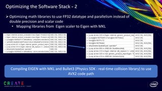 Optimizing the Software Stack - 2
SIGGRAPH 2019 | LOS ANGLES | 28 JULY - 1 AUGUST
ØOptimizing math libraries to use FP32 datatype and parallelism instead of
double precision and scalar code
• Mapping libraries from Eigen scaler to Eigen with MKL
Compiling EIGEN with MKL and Bullet3 (Physics SDK : real-time collision library) to use
AVX2 code path
 