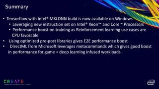 Summary
SIGGRAPH 2019 | LOS ANGLES | 28 JULY - 1 AUGUST
• Tensorflow with Intel® MKLDNN build is now available on Windows
• Leveraging new instruction set on Intel® Xeon™ and Core™ Processors
• Performance boost on training as Reinforcement learning use cases are
CPU favorable
• Using optimized pre-post libraries gives E2E performance boost
• DirectML from Microsoft leverages metacommands which gives good boost
in performance for game + deep learning infused workloads
 