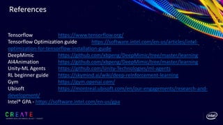 References
SIGGRAPH 2019 | LOS ANGLES | 28 JULY - 1 AUGUST
Tensorflow https://www.tensorflow.org/
Tensorflow Optimization guide https://software.intel.com/en-us/articles/intel-
optimization-for-tensorflow-installation-guide
DeepMimic https://github.com/xbpeng/DeepMimic/tree/master/learning
AI4Animation https://github.com/xbpeng/DeepMimic/tree/master/learning
Unity-ML Agents https://github.com/Unity-Technologies/ml-agents
RL beginner guide https://skymind.ai/wiki/deep-reinforcement-learning
Gym https://gym.openai.com/
Ubisoft https://montreal.ubisoft.com/en/our-engagements/research-and-
development/
Intel® GPA - https://software.intel.com/en-us/gpa
 