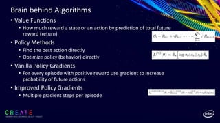 Brain behind Algorithms
SIGGRAPH 2019 | LOS ANGLES | 28 JULY - 1 AUGUST
• Value Functions
• How much reward a state or an action by prediction of total future
reward (return)
• Policy Methods
• Find the best action directly
• Optimize policy (behavior) directly
• Vanilla Policy Gradients
• For every episode with positive reward use gradient to increase
probability of future actions
• Improved Policy Gradients
• Multiple gradient steps per episode
 