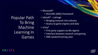 Popular Path
To Bring
Machine
Learning In
Games
• Microsoft*
• DirectML (DML) framework
• Ubisoft* – LaForge
• Bringing research into industry
• Access to game engines and data
• Unity*
• First party support via ML-Agents
• Interface between research and gaming
• DML backend coming soon
 