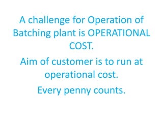 A challenge for Operation of 
Batching plant is OPERATIONAL 
COST. 
Aim of customer is to run at 
operational cost. 
Every penny counts. 
 