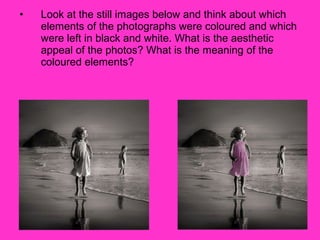 •   Look at the still images below and think about which
    elements of the photographs were coloured and which
    were left in black and white. What is the aesthetic
    appeal of the photos? What is the meaning of the
    coloured elements?
 