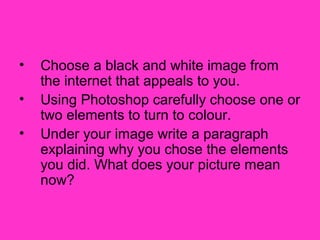 •   Choose a black and white image from
    the internet that appeals to you.
•   Using Photoshop carefully choose one or
    two elements to turn to colour.
•   Under your image write a paragraph
    explaining why you chose the elements
    you did. What does your picture mean
    now?
 