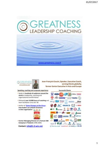 01/07/2017
1
www.greatness.coach
www.greatness.coach
www.greatness.coach
Jean-François Cousin, Speaker, Executive Coach,
serving Clients globally;
former Senior Executive in Asia and Europe
Speaking, coaching and corporate experience Successful Clients
Contact: info@1-2-win.net
• Spoke to hundreds of audiences around the
world on leadership, coaching and
organizational transformation
• Delivered over 10,000 hours of coaching and
team facilitation since Oct ’06
• Author of ‘Game Changers at the Circus:
how leaders can unleash Greatness
in their organization’
• Former Managing Director of a Fortune-500
Company in Thailand (1998-2004)
 