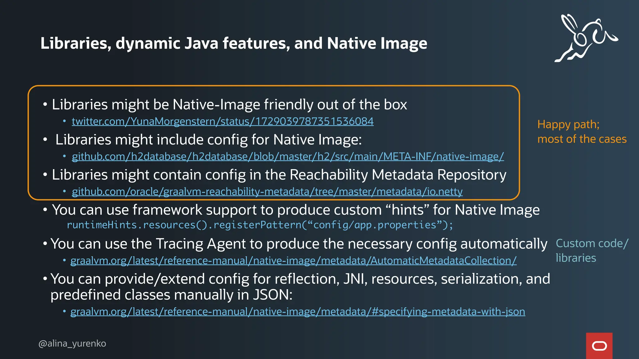 Libraries, dynamic Java features, and Native Image
• Libraries might be Native-Image friendly out of the box
• twitter.com/YunaMorgenstern/status/1729039787351536084
• Libraries might include config for Native Image:
• github.com/h2database/h2database/blob/master/h2/src/main/META-INF/native-image/
• Libraries might contain config in the Reachability Metadata Repository
• github.com/oracle/graalvm-reachability-metadata/tree/master/metadata/io.netty
• You can use framework support to produce custom “hints” for Native Image
runtimeHints.resources().registerPattern(“config/app.properties”);
• You can use the Tracing Agent to produce the necessary config automatically
• graalvm.org/latest/reference-manual/native-image/metadata/AutomaticMetadataCollection/
• You can provide/extend config for reflection, JNI, resources, serialization, and
predefined classes manually in JSON:
• graalvm.org/latest/reference-manual/native-image/metadata/#specifying-metadata-with-json
Happy path;
most of the cases
Custom code/
libraries
@alina_yurenko
 