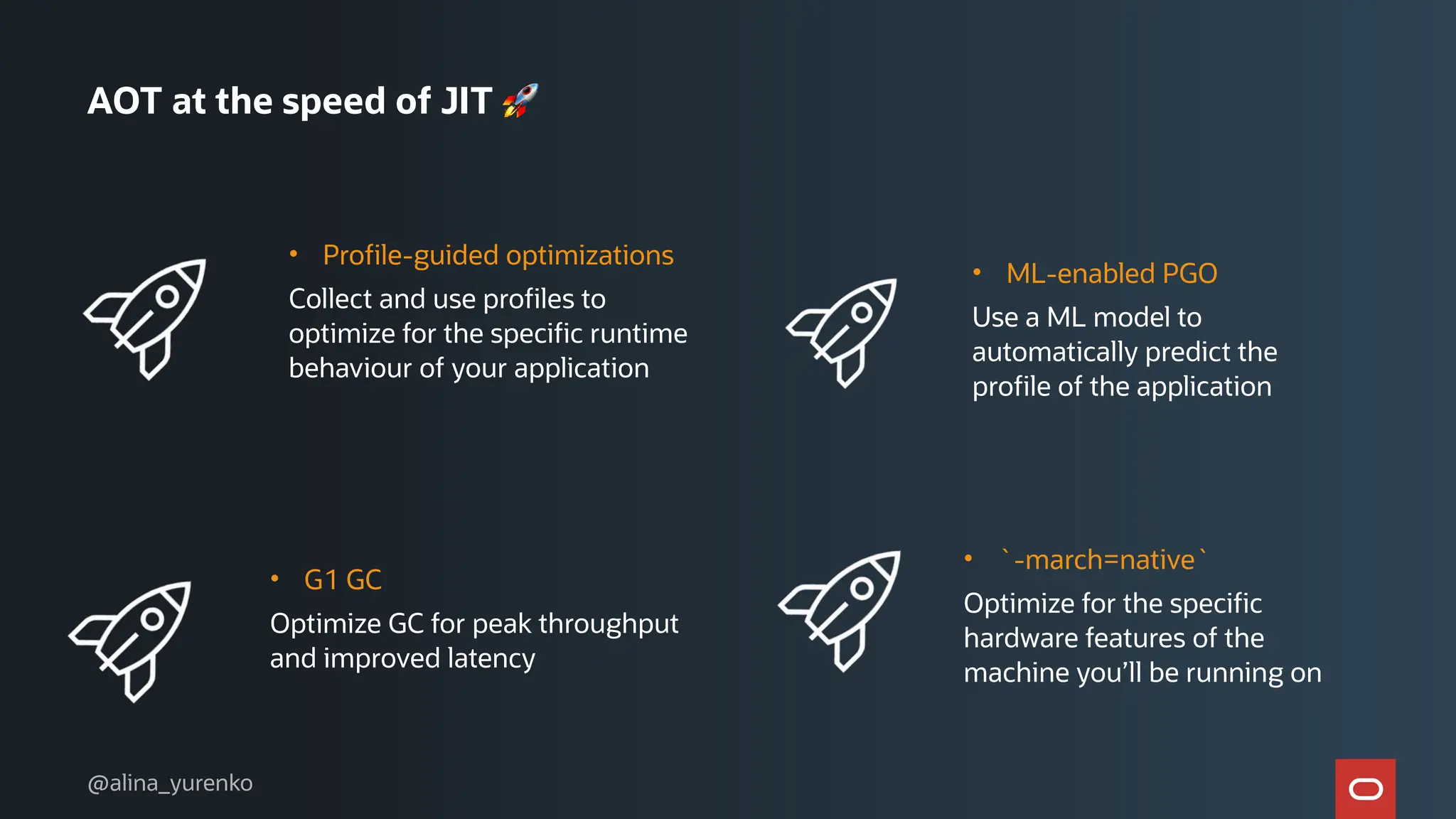 AOT at the speed of JIT 🚀
• Profile-guided optimizations
Collect and use profiles to
optimize for the specific runtime
behaviour of your application
• ML-enabled PGO
Use a ML model to
automatically predict the
profile of the application
• G1 GC
Optimize GC for peak throughput
and improved latency
• `-march=native`
Optimize for the specific
hardware features of the
machine you’ll be running on
@alina_yurenko
 