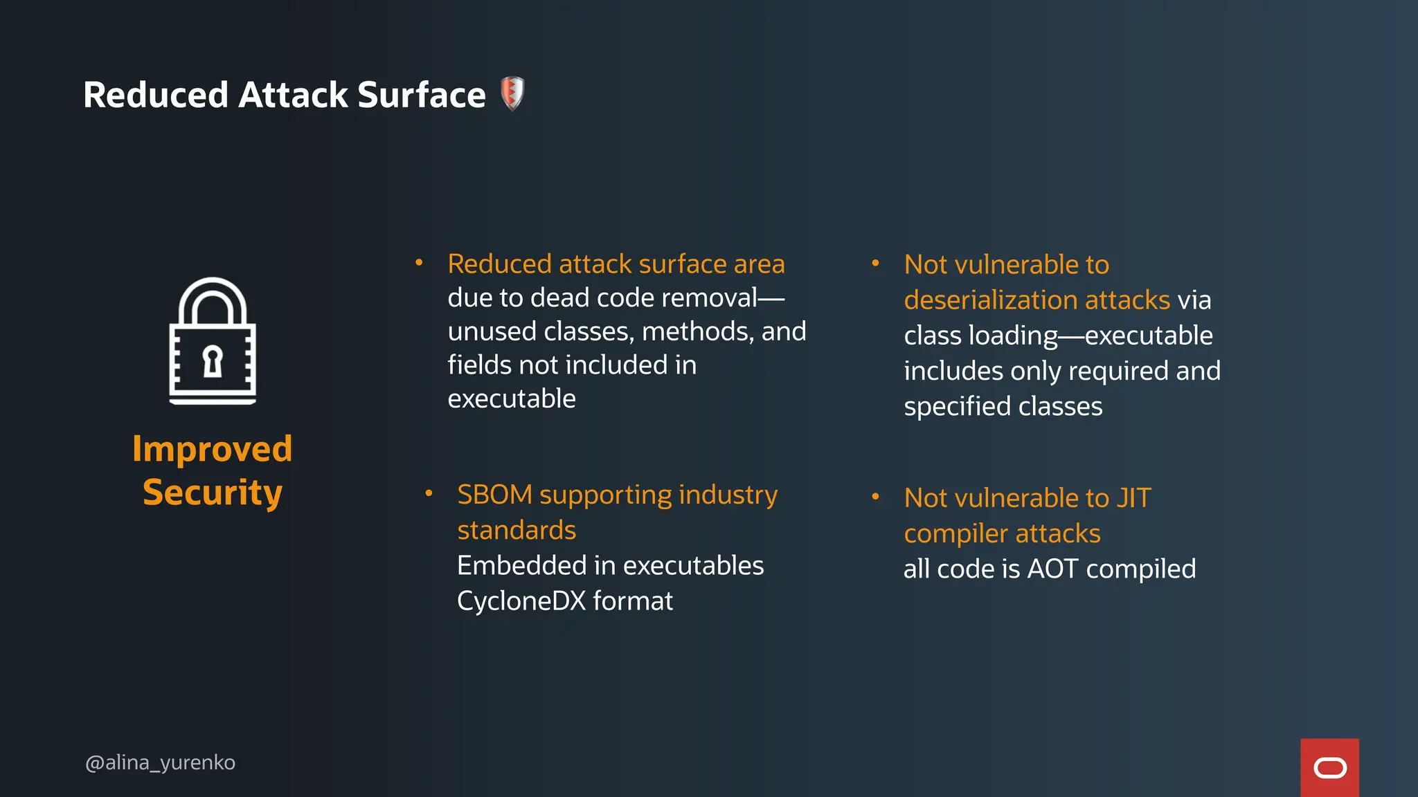 • Reduced attack surface area
due to dead code removal—
unused classes, methods, and
fields not included in
executable
Improved
Security • Not vulnerable to JIT
compiler attacks
all code is AOT compiled
• SBOM supporting industry
standards
Embedded in executables
CycloneDX format
• Not vulnerable to
deserialization attacks via
class loading—executable
includes only required and
specified classes
Reduced Attack Surface 🛡
@alina_yurenko
 