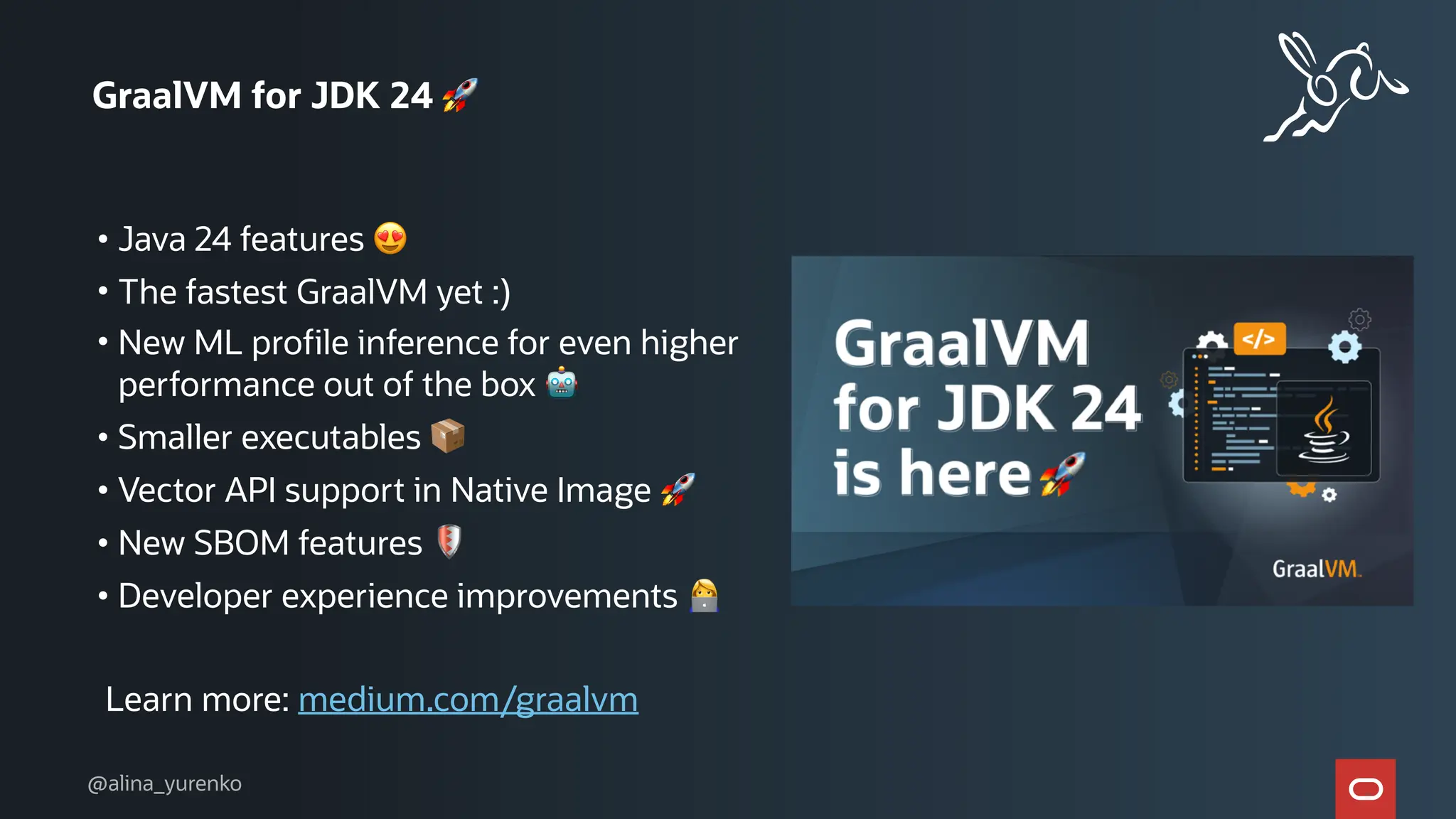 GraalVM for JDK 24 🚀
• Java 24 features 😍
• The fastest GraalVM yet :)
• New ML profile inference for even higher
performance out of the box 🤖
• Smaller executables 📦
• Vector API support in Native Image 🚀
• New SBOM features 🛡
• Developer experience improvements 👩💻
Learn more: medium.com/graalvm
@alina_yurenko
 