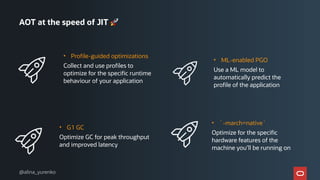 AOT at the speed of JIT 🚀
• Profile-guided optimizations
Collect and use profiles to
optimize for the specific runtime
behaviour of your application
• ML-enabled PGO
Use a ML model to
automatically predict the
profile of the application
• G1 GC
Optimize GC for peak throughput
and improved latency
• `-march=native`
Optimize for the specific
hardware features of the
machine you’ll be running on
@alina_yurenko
 