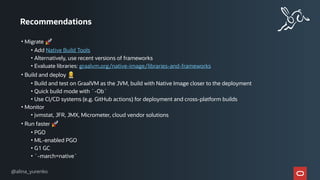 Recommendations
• Migrate 🚀
• Add Native Build Tools
• Alternatively, use recent versions of frameworks
• Evaluate libraries: graalvm.org/native-image/libraries-and-frameworks
• Build and deploy 👷
• Build and test on GraalVM as the JVM, build with Native Image closer to the deployment
• Quick build mode with `-Ob`
• Use CI/CD systems (e.g. GitHub actions) for deployment and cross-platform builds
• Monitor
• jvmstat, JFR, JMX, Micrometer, cloud vendor solutions
• Run faster 🚀
• PGO
• ML-enabled PGO
• G1 GC
• `-march=native`
@alina_yurenko
 