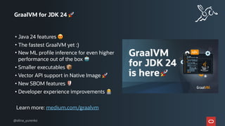 GraalVM for JDK 24 🚀
• Java 24 features 😍
• The fastest GraalVM yet :)
• New ML profile inference for even higher
performance out of the box 🤖
• Smaller executables 📦
• Vector API support in Native Image 🚀
• New SBOM features 🛡
• Developer experience improvements 👩💻
Learn more: medium.com/graalvm
@alina_yurenko
 