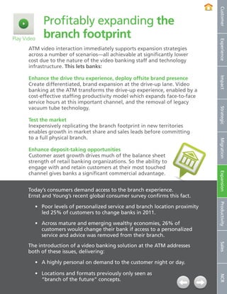 Customer
                Profitably expanding the
Play Video      branch footprint




                                                                                   Experience
        ATM video interaction immediately supports expansion strategies
        across a number of scenarios—all achievable at significantly lower
        cost due to the nature of the video banking staff and technology
        infrastructure. This lets banks:

        Enhance the drive thru experience, deploy offsite brand presence




                                                                                   Impact
        Create differentiated, brand expansion at the drive-up lane. Video
        banking at the ATM transforms the drive-up experience, enabled by a
        cost-effective staffing productivity model which expands face-to-face
        service hours at this important channel, and the removal of legacy
        vacuum tube technology.




                                                                                   Strategic
        Test the market
        Inexpensively replicating the branch footprint in new territories
        enables growth in market share and sales leads before committing
        to a full physical branch.




                                                                                   Migration
        Enhance deposit-taking opportunities
        Customer asset growth drives much of the balance sheet
        strength of retail banking organizations. So the ability to
        engage with and retain customers at their most touched
        channel gives banks a significant commercial advantage.




                                                                                   Expansion
        Today’s consumers demand access to the branch experience.
        Ernst and Young’s recent global consumer survey confirms this fact.



                                                                                   Productivity
            •	 Poor levels of personalized service and branch location proximity
               led 25% of customers to change banks in 2011.

            •	 Across mature and emerging wealthy economies, 26% of
               customers would change their bank if access to a personalized
               service and advice was removed from their branch.
                                                                                   Sales




        The introduction of a video banking solution at the ATM addresses
        both of these issues, delivering:

            •	 A highly personal on demand to the customer night or day.

            •	 Locations and formats previously only seen as
                                                                                   NCR




               “branch of the future” concepts.
11   NCR APTRA Interactive Teller © 2012 NCR Corporation
 
