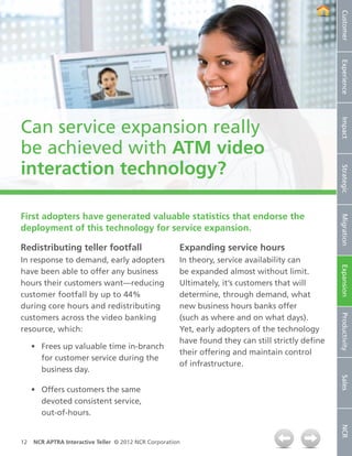 Customer
                                                                                                   Experience
Can service expansion really




                                                                                                   Impact
be achieved with ATM video
interaction technology?




                                                                                                   Strategic
First adopters have generated valuable statistics that endorse the




                                                                                                   Migration
deployment of this technology for service expansion.

Redistributing teller footfall                         Expanding service hours
In response to demand, early adopters                  In theory, service availability can




                                                                                                   Expansion
have been able to offer any business                   be expanded almost without limit.
hours their customers want—reducing                    Ultimately, it’s customers that will
customer footfall by up to 44%                         determine, through demand, what
during core hours and redistributing                   new business hours banks offer



                                                                                                   Productivity
customers across the video banking                     (such as where and on what days).
resource, which:                                       Yet, early adopters of the technology
                                                       have found they can still strictly define
     •	 Frees up valuable time in-branch
                                                       their offering and maintain control
        for customer service during the
                                                       of infrastructure.
        business day.
                                                                                                   Sales




     •	 Offers customers the same
        devoted consistent service,
        out-of-hours.
                                                                                                   NCR




12   NCR APTRA Interactive Teller © 2012 NCR Corporation
 