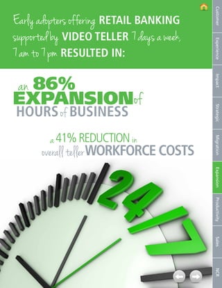 Customer
Early adopters offering retail banking
supported by video teller 7 days a week,




                                                           Experience
7 am to 7 pm resultED in:

an 86%




                                                           Impact
expansion of
 hours of business




                                                           Strategic
                     a 41% REDUCTION in




                                                           Migration
                overall teller WORKFORCE costs



                                                           Expansion
                                                           Productivity
                                                           Sales
                                                           NCR




13   NCR APTRA Interactive Teller © 2012 NCR Corporation
 