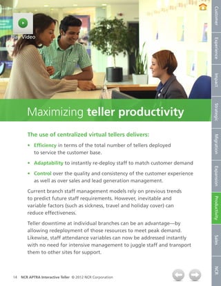 Customer
Play Video




                                                                                 Experience
                                                                                 Impact
                                                                                 Strategic
        Maximizing teller productivity
        The use of centralized virtual tellers delivers:




                                                                                 Migration
        •	 Efficiency in terms of the total number of tellers deployed
           to service the customer base.

        •	 Adaptability to instantly re-deploy staff to match customer demand




                                                                                 Expansion
        •	 Control over the quality and consistency of the customer experience
           as well as over sales and lead generation management.

        Current branch staff management models rely on previous trends
        to predict future staff requirements. However, inevitable and

                                                                                 Productivity
        variable factors (such as sickness, travel and holiday cover) can
        reduce effectiveness.

        Teller downtime at individual branches can be an advantage—by
        allowing redeployment of those resources to meet peak demand.
        Likewise, staff attendance variables can now be addressed instantly
                                                                                 Sales




        with no need for intensive management to juggle staff and transport
        them to other sites for support.
                                                                                 NCR




14   NCR APTRA Interactive Teller © 2012 NCR Corporation
 
