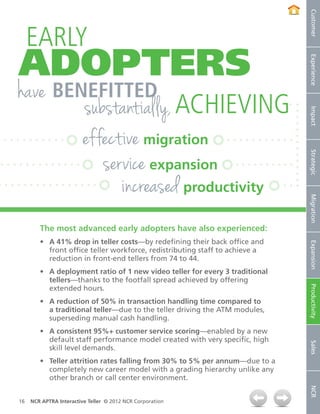 Customer
     EARLY
ADOPTERS




                                                                              Experience
have benefitted
        substantially, achieving




                                                                              Impact
        effective migration
           service expansion




                                                                              Strategic
              increased productivity



                                                                              Migration
        The most advanced early adopters have also experienced:
        •	 A 41% drop in teller costs—by redefining their back office and




                                                                              Expansion
           front office teller workforce, redistributing staff to achieve a
           reduction in front-end tellers from 74 to 44.
        •	 A deployment ratio of 1 new video teller for every 3 traditional
           tellers—thanks to the footfall spread achieved by offering


                                                                              Productivity
           extended hours.
        •	 A reduction of 50% in transaction handling time compared to
           a traditional teller—due to the teller driving the ATM modules,
           superseding manual cash handling.
        •	 A consistent 95%+ customer service scoring—enabled by a new
           default staff performance model created with very specific, high
                                                                              Sales




           skill level demands.
        •	 Teller attrition rates falling from 30% to 5% per annum—due to a
           completely new career model with a grading hierarchy unlike any
           other branch or call center environment.
                                                                              NCR




16   NCR APTRA Interactive Teller © 2012 NCR Corporation
 