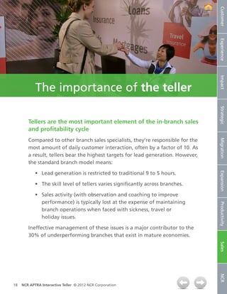 Customer
                                                                                   Experience
                                                                                   Impact
            The importance of the teller




                                                                                   Strategic
        Tellers are the most important element of the in‑branch sales
        and profitability cycle
        Compared to other branch sales specialists, they’re responsible for the




                                                                                   Migration
        most amount of daily customer interaction, often by a factor of 10. As
        a result, tellers bear the highest targets for lead generation. However,
        the standard branch model means:

            •	 Lead generation is restricted to traditional 9 to 5 hours.




                                                                                   Expansion
            •	 The skill level of tellers varies significantly across branches.

            •	 Sales activity (with observation and coaching to improve
               performance) is typically lost at the expense of maintaining


                                                                                   Productivity
               branch operations when faced with sickness, travel or
               holiday issues.

        Ineffective management of these issues is a major contributor to the
        30% of underperforming branches that exist in mature economies.
                                                                                   Sales
                                                                                   NCR




18   NCR APTRA Interactive Teller © 2012 NCR Corporation
 