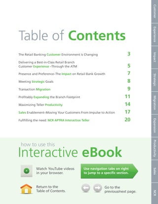 Customer
                                                                                             Experience
       Table of Contents
                                                                                       3




                                                                                             Impact
       The Retail Banking Customer Environment is Changing	

       Delivering a Best-in-Class Retail Branch
       Customer Experience –Through the ATM	                                          5
       Presence and Preference–The Impact on Retail Bank Growth	                      7




                                                                                             Strategic
       Meeting Strategic Goals	                                                       8
       Transaction Migration 	                                                        9
       Profitably Expanding the Branch Footprint	                                    11




                                                                                             Migration
       Maximizing Teller Productivity	                                               14
       Sales Enablement–Moving Your Customers From Impulse to Action	                17
                                                                                     20




                                                                                             Expansion
       Fullfilling the need: NCR APTRA Interactive Teller	




                                                                                             Productivity
         how to use this

       Interactive eBook
                     Watch YouTube videos                 Use navigation tabs on right
                                                                                             Sales




                     in your browser.                     to jump to a specific section.



                     Return to the                                     Go to the
                     Table of Contents.                                previous/next page.
                                                                                             NCR




2   NCR APTRA Interactive Teller © 2012 NCR Corporation
 