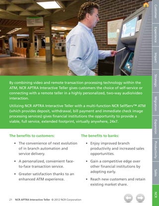 Customer
                                                                                                 Experience
                                                                                                 Impact
                                                                                                 Strategic
By combining video and remote transaction processing technology within the
ATM, NCR APTRA Interactive Teller gives customers the choice of self-service or
connecting with a remote teller in a highly personalized, two-way audio/video
interaction.




                                                                                                 Migration
Utilizing NCR APTRA Interactive Teller with a multi-function NCR SelfServ™ ATM
(which provides deposit, withdrawal, bill payment and immediate check image
processing services) gives financial institutions the opportunity to provide a
viable, full service, extended footprint, virtually anywhere, 24x7.




                                                                                                 Expansion
The benefits to customers:                             The benefits to banks:

     •	 The convenience of next evolution                  •	 Enjoy improved branch

                                                                                                 Productivity
        of in branch automation and                           productivity and increased sales
        service delivery.                                     opportunities.

     •	 A personalized, convenient face-                   •	 Gain a competitive edge over
        to-face transaction service.                          other financial institutions by
                                                                                                 Sales




                                                              adopting early.
     •	 Greater satisfaction thanks to an
        enhanced ATM experience.                           •	 Reach new customers and retain
                                                              existing market share.
                                                                                                 NCR




21   NCR APTRA Interactive Teller © 2012 NCR Corporation
 