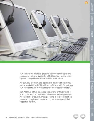 Customer
                                                                                   Experience
                                                                                   Impact
                                                                                   Strategic
                                                                                   Migration
                                                                                   Expansion
                  NCR continually improves products as new technologies and
                  components become available. NCR, therefore, reserves the
                  right to change specifications without prior notice.

                  All features, functions and operations described herein may



                                                                                   Productivity
                  not be marketed by NCR in all parts of the world. Consult your
                  NCR representative or NCR office for the latest information.

                  NCR APTRA is either registered trademarks or trademarks of
                  NCR Corporation in the United States and/or other countries.
                  All brand and product names appearing in this document are
                  trademarks, registered trademarks or service marks of their
                                                                                   Sales




                  respective holders.
                                                                                   NCR




22   NCR APTRA Interactive Teller © 2012 NCR Corporation
 