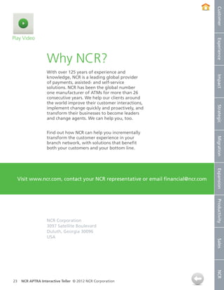 Customer
Play Video




                                                                                     Experience
                   Why NCR?
                   With over 125 years of experience and




                                                                                     Impact
                   knowledge, NCR is a leading global provider
                   of payments, assisted- and self-service
                   solutions. NCR has been the global number
                   one manufacturer of ATMs for more than 26
                   consecutive years. We help our clients around
                   the world improve their customer interactions,




                                                                                     Strategic
                   implement change quickly and proactively, and
                   transform their businesses to become leaders
                   and change agents. We can help you, too.


                   Find out how NCR can help you incrementally
                   transform the customer experience in your




                                                                                     Migration
                   branch network, with solutions that benefit
                   both your customers and your bottom line.




                                                                                     Expansion
     Visit www.ncr.com, contact your NCR representative or email financial@ncr.com




                                                                                     Productivity
                   NCR Corporation
                   3097 Satellite Boulevard
                   Duluth, Georgia 30096
                   USA
                                                                                     Sales
                                                                                     NCR




23    NCR APTRA Interactive Teller © 2012 NCR Corporation
 