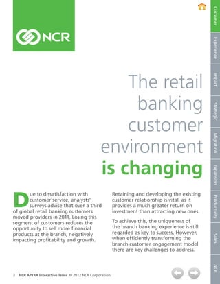 Customer
                                                                                                   Experience
                                                     The retail




                                                                                                   Impact
                                                      banking




                                                                                                   Strategic
                                                     customer



                                                                                                   Migration
                                                 environment
                                                 is changing

                                                                                                   Expansion
D
       ue to dissatisfaction with                         Retaining and developing the existing


                                                                                                   Productivity
       customer service, analysts’                        customer relationship is vital, as it
       surveys advise that over a third                   provides a much greater return on
of global retail banking customers                        investment than attracting new ones.
moved providers in 2011. Losing this
segment of customers reduces the                          To achieve this, the uniqueness of
opportunity to sell more financial                        the branch banking experience is still
products at the branch, negatively                        regarded as key to success. However,
                                                                                                   Sales




impacting profitability and growth.                       when efficiently transforming the
                                                          branch customer engagement model
                                                          there are key challenges to address.
                                                                                                   NCR




3   NCR APTRA Interactive Teller © 2012 NCR Corporation
 