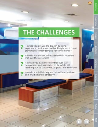 Customer
                                                                          Experience
                      The Challenges




                                                                          Impact
                   ??   How do you deliver the branch banking




                                                                          Strategic
                        experience outside normal banking hours to meet
                        growing customer demand for convenience?


                   ??   How do you deliver this experience in locations
                        that suit the customer?




                                                                          Migration
                   ??How can youandcustomers tocosts, while still
                     deployment
                                  gain more control over staff

                     reaching out to
                                     associated
                                                 grow sales revenue?


                   ??How multi-channel strategy?this with an end-to-
                     end,
                          do you fully integrate




                                                                          Expansion
                                                                          Productivity
                                                                          Sales
                                                                          NCR




4   NCR APTRA Interactive Teller © 2012 NCR Corporation
 