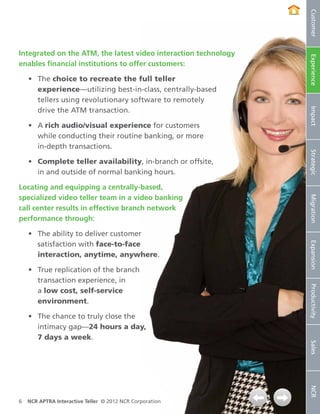 Customer
Integrated on the ATM, the latest video interaction technology




                                                                 Experience
enables financial institutions to offer customers:

    •	 The choice to recreate the full teller
       experience—utilizing best‑in‑class, centrally-based
       tellers using revolutionary software to remotely
       drive the ATM transaction.




                                                                 Impact
    •	 A rich audio/visual experience for customers
       while conducting their routine banking, or more
       in-depth transactions.




                                                                 Strategic
    •	 Complete teller availability, in-branch or offsite,
       in and outside of normal banking hours.

Locating and equipping a centrally-based,
specialized video teller team in a video banking




                                                                 Migration
call center results in effective branch network
performance through:

    •	 The ability to deliver customer
       satisfaction with face-to-face




                                                                 Expansion
       interaction, anytime, anywhere.

    •	 True replication of the branch
       transaction experience, in


                                                                 Productivity
       a low cost, self‑service
       environment.

    •	 The chance to truly close the
       intimacy gap—24 hours a day,
       7 days a week.
                                                                 Sales
                                                                 NCR




6   NCR APTRA Interactive Teller © 2012 NCR Corporation
 