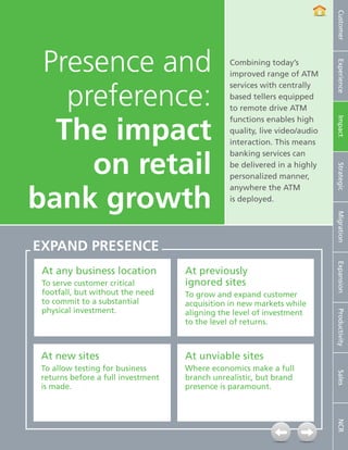 Customer
     Presence and                                                    Combining today’s




                                                                                                 Experience
                                                                     improved range of ATM


       preference:
                                                                     services with centrally
                                                                     based tellers equipped
                                                                     to remote drive ATM


      The impact
                                                                     functions enables high




                                                                                                 Impact
                                                                     quality, live video/audio
                                                                     interaction. This means


         on retail
                                                                     banking services can
                                                                     be delivered in a highly




                                                                                                 Strategic
                                                                     personalized manner,


    bank growth
                                                                     anywhere the ATM
                                                                     is deployed.




                                                                                                 Migration
    EXPAND PRESENCE




                                                                                                 Expansion
        At any business location                          At previously
        To serve customer critical                        ignored sites
        footfall, but without the need                    To grow and expand customer
        to commit to a substantial                        acquisition in new markets while
        physical investment.                              aligning the level of investment

                                                                                                 Productivity
                                                          to the level of returns.



       At new sites                                       At unviable sites
       To allow testing for business                      Where economics make a full
                                                                                                 Sales




       returns before a full investment                   branch unrealistic, but brand
       is made.                                           presence is paramount.
                                                                                                 NCR




7   NCR APTRA Interactive Teller © 2012 NCR Corporation
 